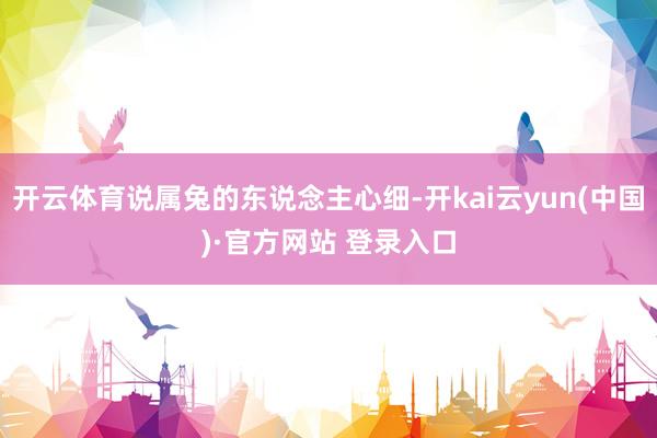 开云体育说属兔的东说念主心细-开kai云yun(中国)·官方网站 登录入口