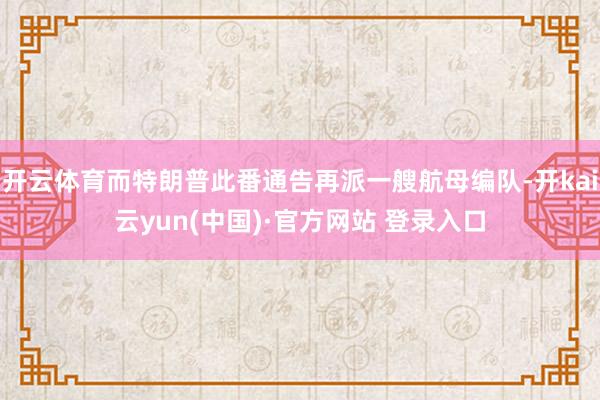 开云体育而特朗普此番通告再派一艘航母编队-开kai云yun(中国)·官方网站 登录入口