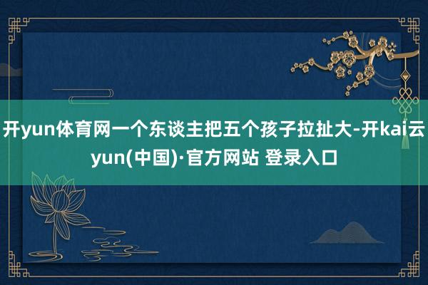 开yun体育网一个东谈主把五个孩子拉扯大-开kai云yun(中国)·官方网站 登录入口