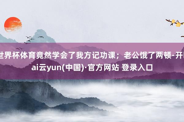 世界杯体育竟然学会了我方记功课；老公饿了两顿-开kai云yun(中国)·官方网站 登录入口