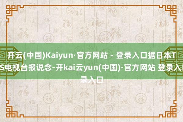 开云(中国)Kaiyun·官方网站 - 登录入口据日本TBS电视台报说念-开kai云yun(中国)·官方网站 登录入口
