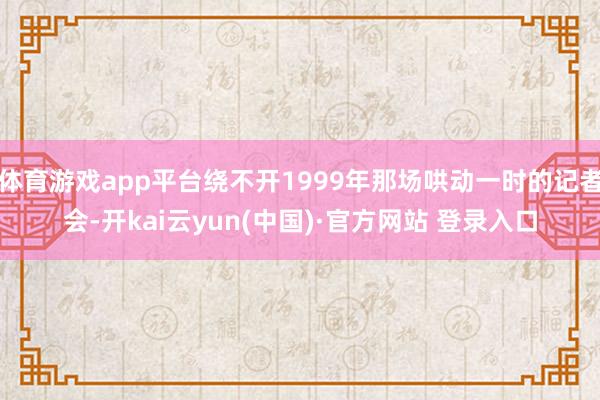 体育游戏app平台绕不开1999年那场哄动一时的记者会-开kai云yun(中国)·官方网站 登录入口