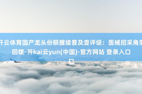 开云体育国产龙头份额握续普及壹评级:医械招采角落回暖-开kai云yun(中国)·官方网站 登录入口