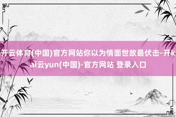 开云体育(中国)官方网站你以为情面世故最伏击-开kai云yun(中国)·官方网站 登录入口