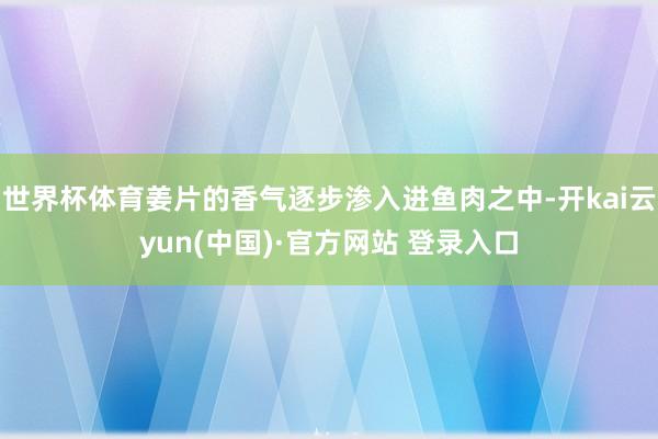 世界杯体育姜片的香气逐步渗入进鱼肉之中-开kai云yun(中国)·官方网站 登录入口