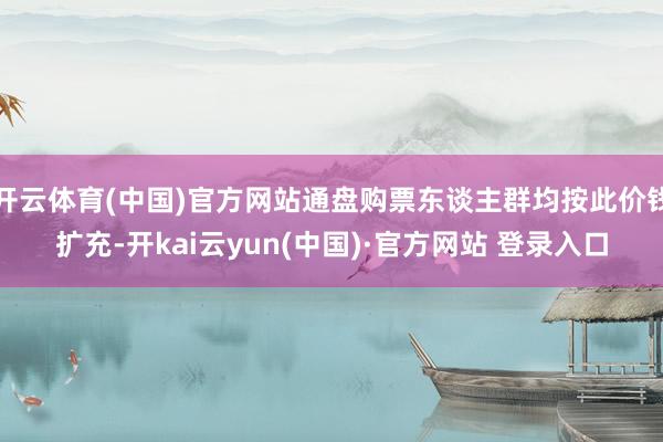 开云体育(中国)官方网站通盘购票东谈主群均按此价钱扩充-开kai云yun(中国)·官方网站 登录入口