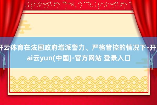 开云体育在法国政府增派警力、严格管控的情况下-开kai云yun(中国)·官方网站 登录入口