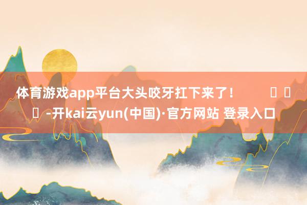 体育游戏app平台大头咬牙扛下来了！        			-开kai云yun(中国)·官方网站 登录入口