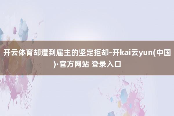 开云体育却遭到雇主的坚定拒却-开kai云yun(中国)·官方网站 登录入口