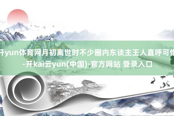 开yun体育网月初离世时不少圈内东谈主王人直呼可惜-开kai云yun(中国)·官方网站 登录入口