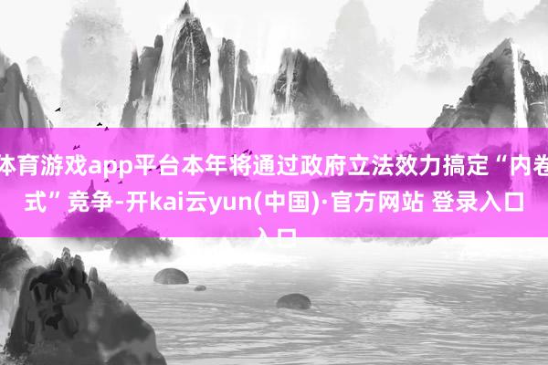 体育游戏app平台本年将通过政府立法效力搞定“内卷式”竞争-开kai云yun(中国)·官方网站 登录入口